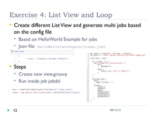 Exercise 4: List View and Loop
 Create different ListView and generate multi jobs based
on the config file
 Based on HelloWorld Example for jobs
 Json file: HelloWorld/workspace/views.json
 Steps
 Create new view.groovy
 Run inside job jobdsl
12 08/12/15
 