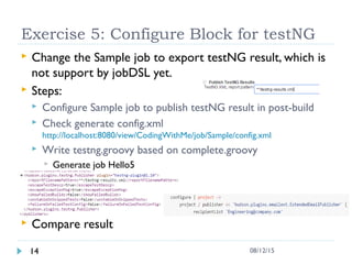 Exercise 5: Configure Block for testNG
 Change the Sample job to export testNG result, which is
not support by jobDSL yet.
 Steps:
 Configure Sample job to publish testNG result in post-build
 Check generate config.xml
http://localhost:8080/view/CodingWithMe/job/Sample/config.xml
 Write testng.groovy based on complete.groovy
 Generate job Hello5
 Compare result
14 08/12/15
 