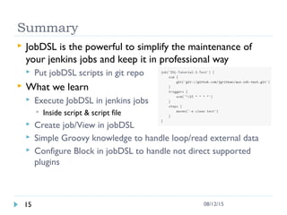 Summary
 JobDSL is the powerful to simplify the maintenance of
your jenkins jobs and keep it in professional way
 Put jobDSL scripts in git repo
 What we learn
 Execute JobDSL in jenkins jobs
 Inside script & script file
 Create job/View in jobDSL
 Simple Groovy knowledge to handle loop/read external data
 Configure Block in jobDSL to handle not direct supported
plugins
15 08/12/15
 