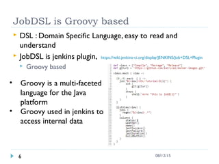 JobDSL is Groovy based
 DSL : Domain Specific Language, easy to read and
understand
 JobDSL is jenkins plugin, https://wiki.jenkins-ci.org/display/JENKINS/Job+DSL+Plugin
 Groovy based
6 08/12/15
• Groovy is a multi-faceted
language for the Java
platform
• Groovy used in jenkins to
access internal data
 