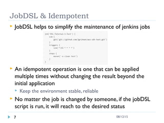JobDSL & Idempotent
 JobDSL helps to simplify the maintenance of jenkins jobs
 An idempotent operation is one that can be applied
multiple times without changing the result beyond the
initial application
 Keep the environment stable, reliable
 No matter the job is changed by someone, if the jobDSL
script is run, it will reach to the desired status
7 08/12/15
 