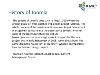 History of Joomla
• The genesis of Joomla goes back to August 2005 when the
project broke off from another web design project Mambo. The
whole concern of the development team was to put this content
management software into the open source domain. Internet
users at the OpenSourceMatters website
(www.opensourcematters.org) spoke in support for the new
project and in early September of 2005, Joomla! was born. The
comes from the Arabic for "all together", which is an important
idea for this web design project.
Joomla is now the internet's most popular Content
Management System.
 