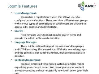 Joomla Features
• User Management:
Joomla has a registration system that allows users to
configure personal options. There are nine different user groups
with various types of permissions on which users are allowed to
access, edit, publish and administrate.
• Search:
Help navigate users to most popular search items and
provide the admin with search statistics.
• Language Manager:
There is international support for many world languages
and UTF-8 encoding. If you need your Web site in one language
and the administrator panel in another, multiple languages are
possible.
• Content Management:
Joomla's simplified three-tiered system of articles makes
organizing your content easier. You can organize your content
any way you want and not necessarily how it will be on your Web
 