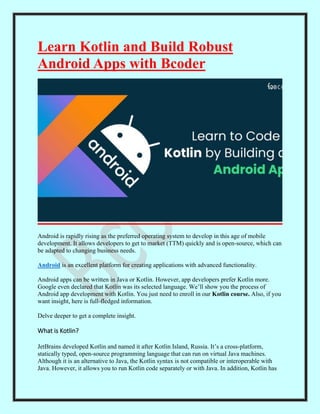 Learn Kotlin and Build Robust
Android Apps with Bcoder
Android is rapidly rising as the preferred operating system to develop in this age of mobile
development. It allows developers to get to market (TTM) quickly and is open-source, which can
be adapted to changing business needs.
Android is an excellent platform for creating applications with advanced functionality.
Android apps can be written in Java or Kotlin. However, app developers prefer Kotlin more.
Google even declared that Kotlin was its selected language. We’ll show you the process of
Android app development with Kotlin. You just need to enroll in our Kotlin course. Also, if you
want insight, here is full-fledged information.
Delve deeper to get a complete insight.
What is Kotlin?
JetBrains developed Kotlin and named it after Kotlin Island, Russia. It’s a cross-platform,
statically typed, open-source programming language that can run on virtual Java machines.
Although it is an alternative to Java, the Kotlin syntax is not compatible or interoperable with
Java. However, it allows you to run Kotlin code separately or with Java. In addition, Kotlin has
 