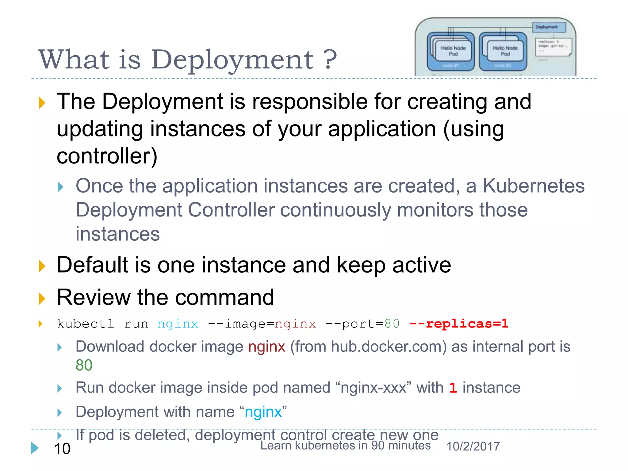 What is Deployment ?
 The Deployment is responsible for creating and
updating instances of your application (using
controller)
 Once the application instances are created, a Kubernetes
Deployment Controller continuously monitors those
instances
 Default is one instance and keep active
 Review the command
 kubectl run nginx --image=nginx --port=80 --replicas=1
 Download docker image nginx (from hub.docker.com) as internal port is
80
 Run docker image inside pod named “nginx-xxx” with 1 instance
 Deployment with name “nginx”
 If pod is deleted, deployment control create new one
Learn kubernetes in 90 minutes10 10/2/2017
 