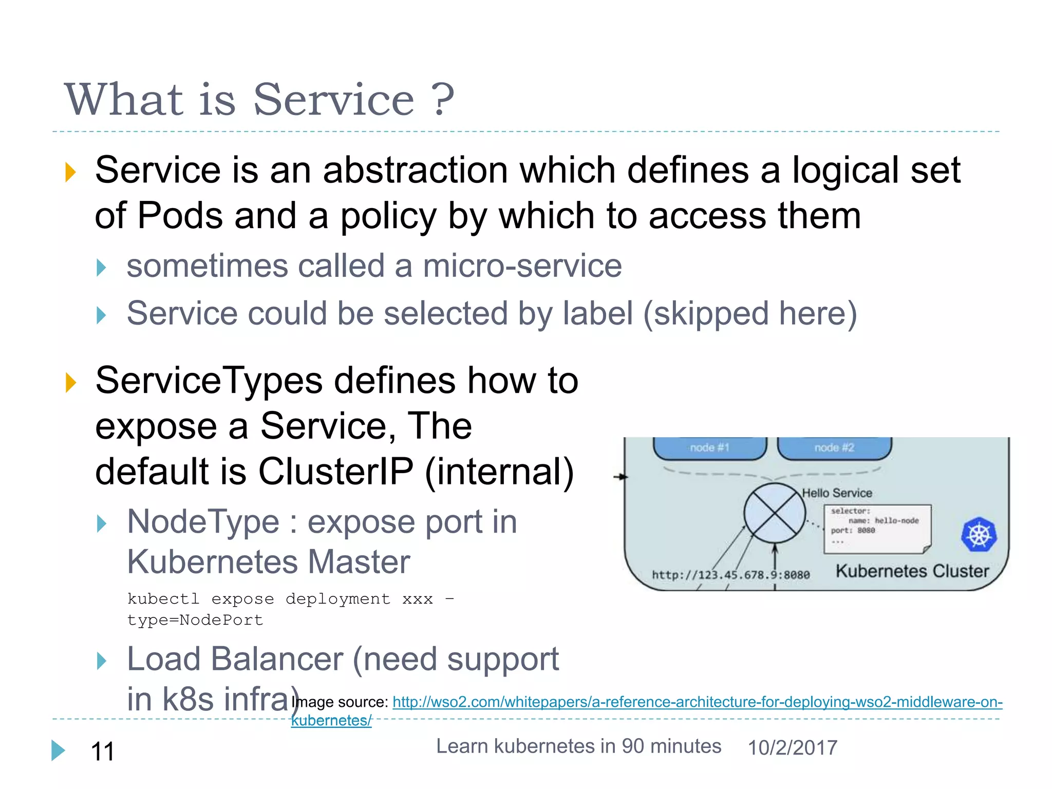 What is Service ?
 Service is an abstraction which defines a logical set
of Pods and a policy by which to access them
 sometimes called a micro-service
 Service could be selected by label (skipped here)
Learn kubernetes in 90 minutes11 10/2/2017
 ServiceTypes defines how to
expose a Service, The
default is ClusterIP (internal)
 NodeType : expose port in
Kubernetes Master
kubectl expose deployment xxx –
type=NodePort
 Load Balancer (need support
in k8s infra)Image source: http://wso2.com/whitepapers/a-reference-architecture-for-deploying-wso2-middleware-on-
kubernetes/
 
