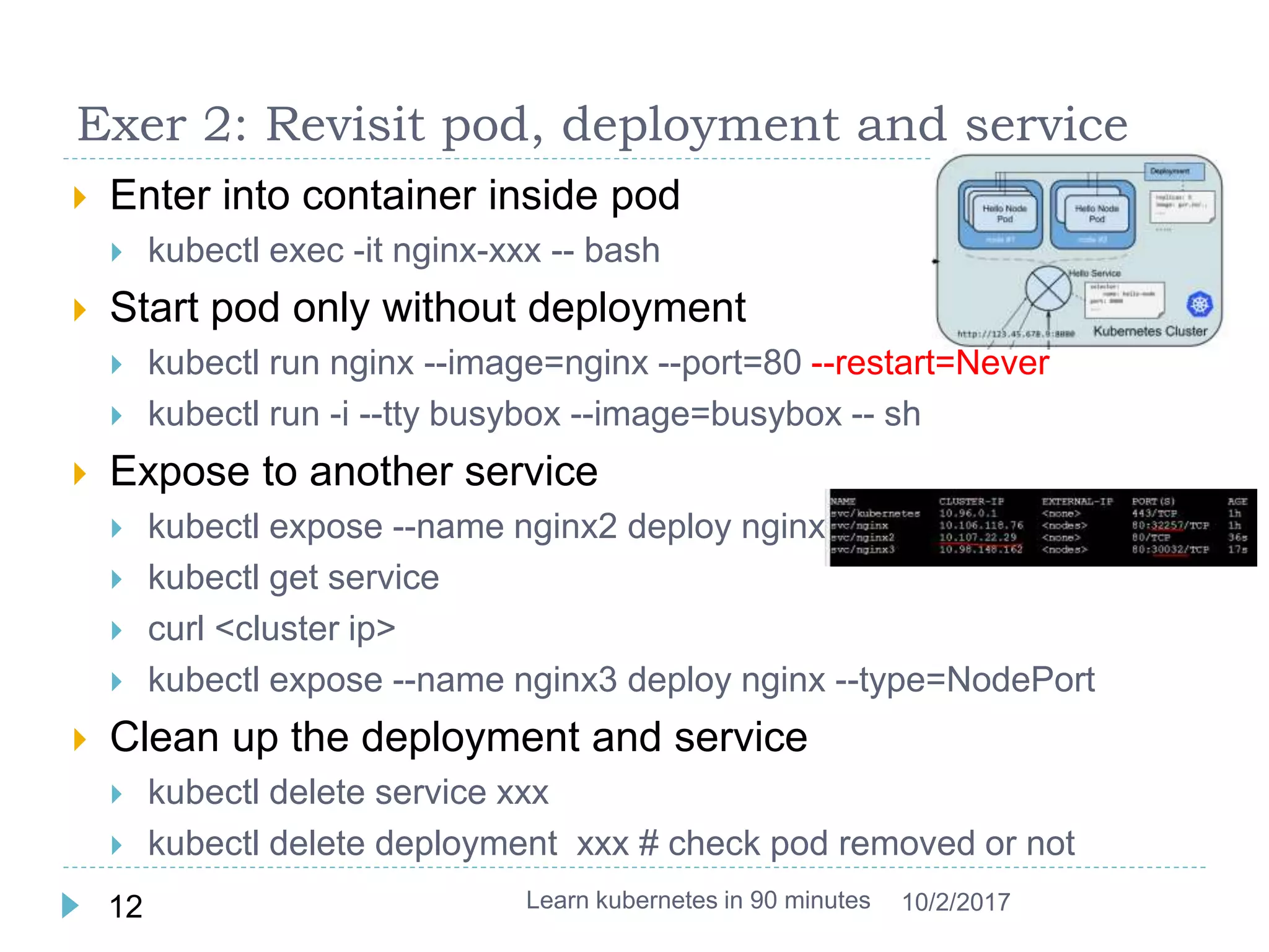 Exer 2: Revisit pod, deployment and service
 Enter into container inside pod
 kubectl exec -it nginx-xxx -- bash
 Start pod only without deployment
 kubectl run nginx --image=nginx --port=80 --restart=Never
 kubectl run -i --tty busybox --image=busybox -- sh
 Expose to another service
 kubectl expose --name nginx2 deploy nginx
 kubectl get service
 curl <cluster ip>
 kubectl expose --name nginx3 deploy nginx --type=NodePort
 Clean up the deployment and service
 kubectl delete service xxx
 kubectl delete deployment xxx # check pod removed or not
Learn kubernetes in 90 minutes12 10/2/2017
 