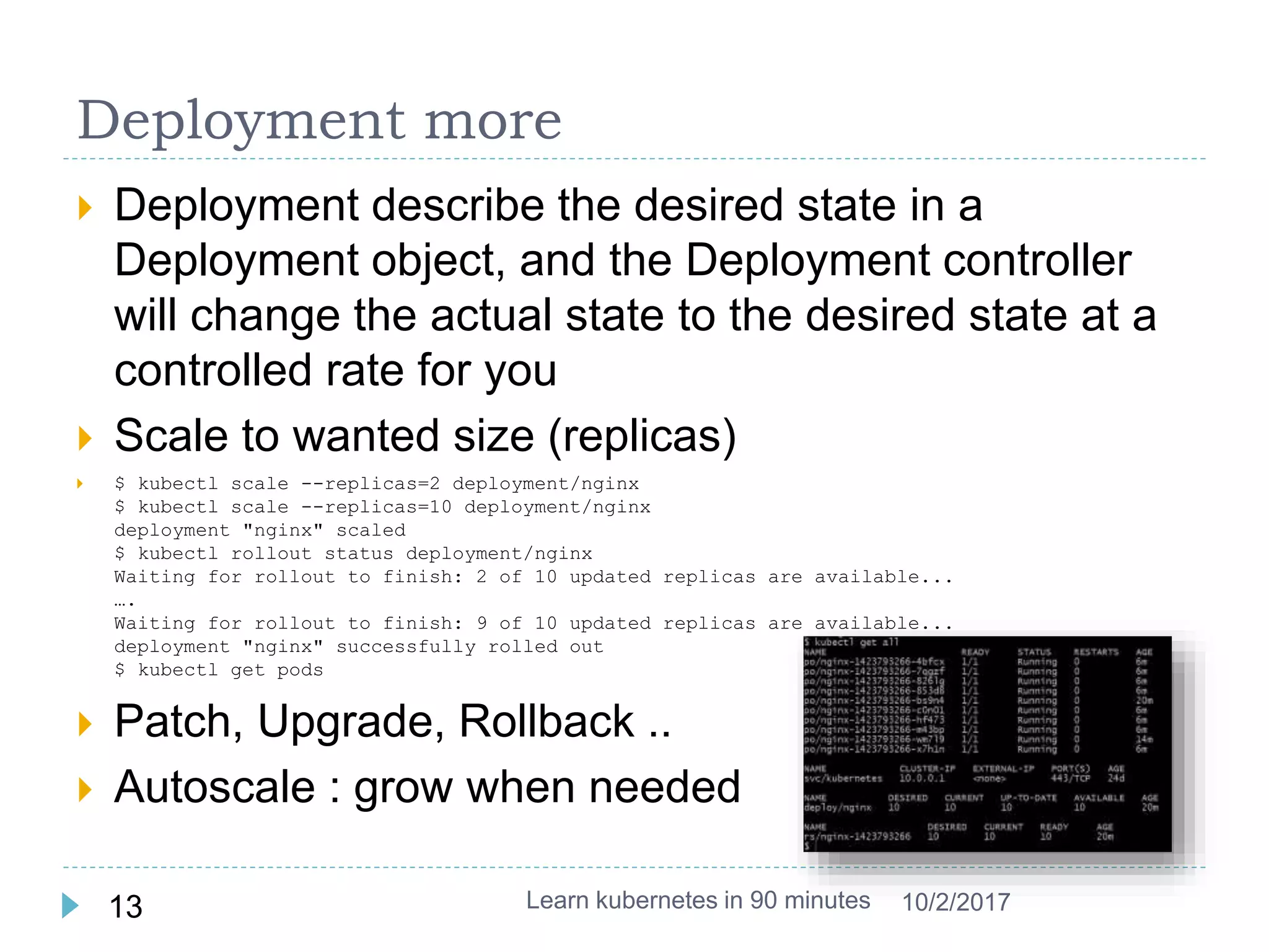 Deployment more
 Deployment describe the desired state in a
Deployment object, and the Deployment controller
will change the actual state to the desired state at a
controlled rate for you
 Scale to wanted size (replicas)
 $ kubectl scale --replicas=2 deployment/nginx
$ kubectl scale --replicas=10 deployment/nginx
deployment "nginx" scaled
$ kubectl rollout status deployment/nginx
Waiting for rollout to finish: 2 of 10 updated replicas are available...
….
Waiting for rollout to finish: 9 of 10 updated replicas are available...
deployment "nginx" successfully rolled out
$ kubectl get pods
 Patch, Upgrade, Rollback ..
 Autoscale : grow when needed
Learn kubernetes in 90 minutes13 10/2/2017
 