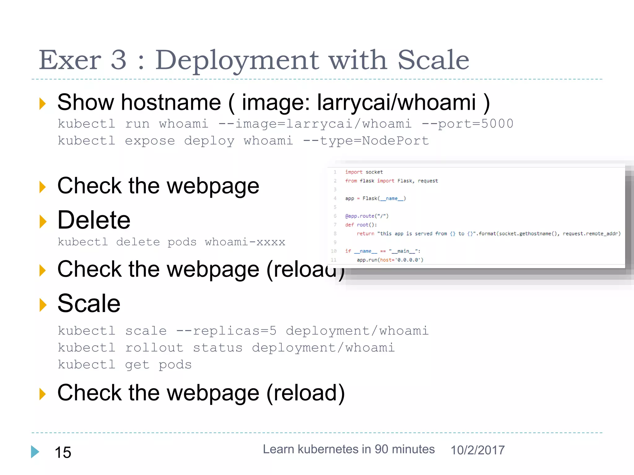 Exer 3 : Deployment with Scale
 Show hostname ( image: larrycai/whoami )
kubectl run whoami --image=larrycai/whoami --port=5000
kubectl expose deploy whoami --type=NodePort
 Check the webpage
 Delete
kubectl delete pods whoami-xxxx
 Check the webpage (reload)
 Scale
kubectl scale --replicas=5 deployment/whoami
kubectl rollout status deployment/whoami
kubectl get pods
 Check the webpage (reload)
Learn kubernetes in 90 minutes15 10/2/2017
 