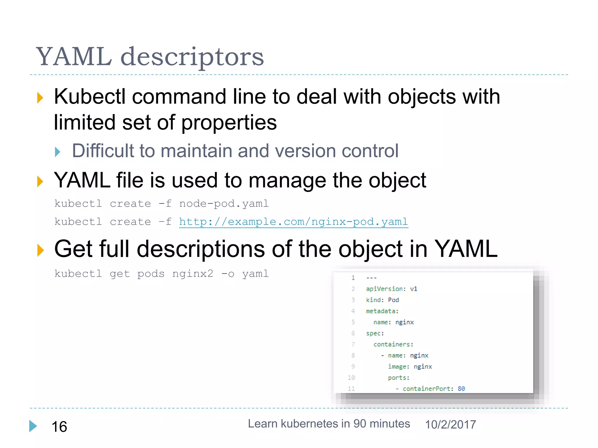 YAML descriptors
 Kubectl command line to deal with objects with
limited set of properties
 Difficult to maintain and version control
 YAML file is used to manage the object
kubectl create -f node-pod.yaml
kubectl create –f http://example.com/nginx-pod.yaml
 Get full descriptions of the object in YAML
kubectl get pods nginx2 -o yaml
Learn kubernetes in 90 minutes16 10/2/2017
 