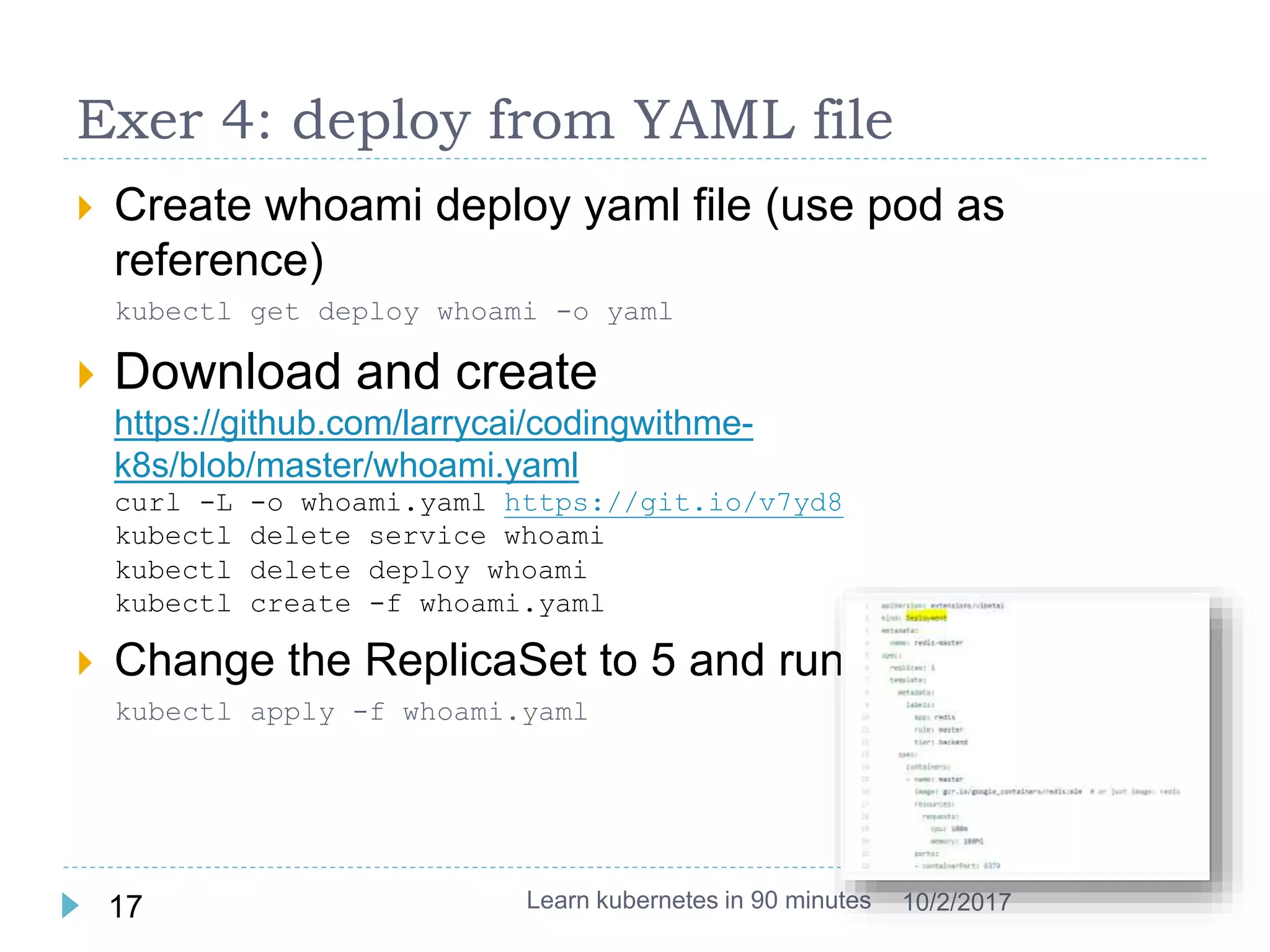 Exer 4: deploy from YAML file
 Create whoami deploy yaml file (use pod as
reference)
kubectl get deploy whoami -o yaml
 Download and create
https://github.com/larrycai/codingwithme-
k8s/blob/master/whoami.yaml
curl -L -o whoami.yaml https://git.io/v7yd8
kubectl delete service whoami
kubectl delete deploy whoami
kubectl create -f whoami.yaml
 Change the ReplicaSet to 5 and run it again
kubectl apply -f whoami.yaml
Learn kubernetes in 90 minutes17 10/2/2017
 