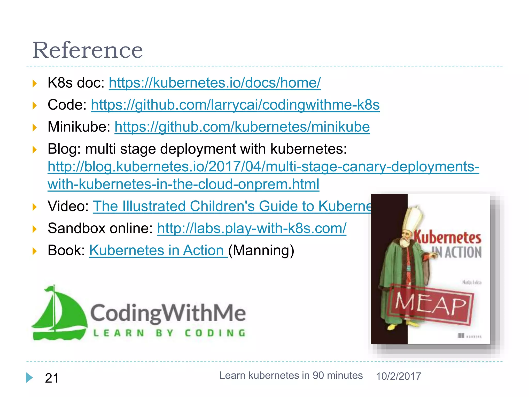 Reference
 K8s doc: https://kubernetes.io/docs/home/
 Code: https://github.com/larrycai/codingwithme-k8s
 Minikube: https://github.com/kubernetes/minikube
 Blog: multi stage deployment with kubernetes:
http://blog.kubernetes.io/2017/04/multi-stage-canary-deployments-
with-kubernetes-in-the-cloud-onprem.html
 Video: The Illustrated Children's Guide to Kubernetes
 Sandbox online: http://labs.play-with-k8s.com/
 Book: Kubernetes in Action (Manning)
Learn kubernetes in 90 minutes21 10/2/2017
 