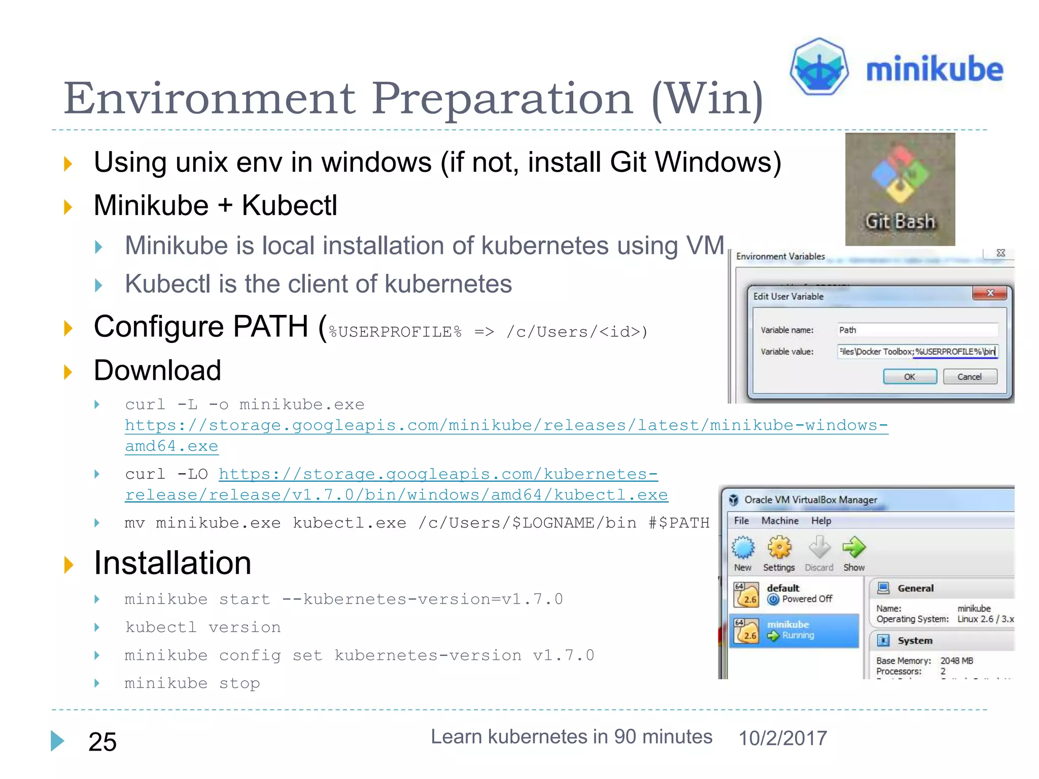 Environment Preparation (Win)
 Using unix env in windows (if not, install Git Windows)
 Minikube + Kubectl
 Minikube is local installation of kubernetes using VM
 Kubectl is the client of kubernetes
 Configure PATH (%USERPROFILE% => /c/Users/<id>)
 Download
 curl -L -o minikube.exe
https://storage.googleapis.com/minikube/releases/latest/minikube-windows-
amd64.exe
 curl -LO https://storage.googleapis.com/kubernetes-
release/release/v1.7.0/bin/windows/amd64/kubectl.exe
 mv minikube.exe kubectl.exe /c/Users/$LOGNAME/bin #$PATH
 Installation
 minikube start --kubernetes-version=v1.7.0
 kubectl version
 minikube config set kubernetes-version v1.7.0
 minikube stop
Learn kubernetes in 90 minutes25 10/2/2017
 