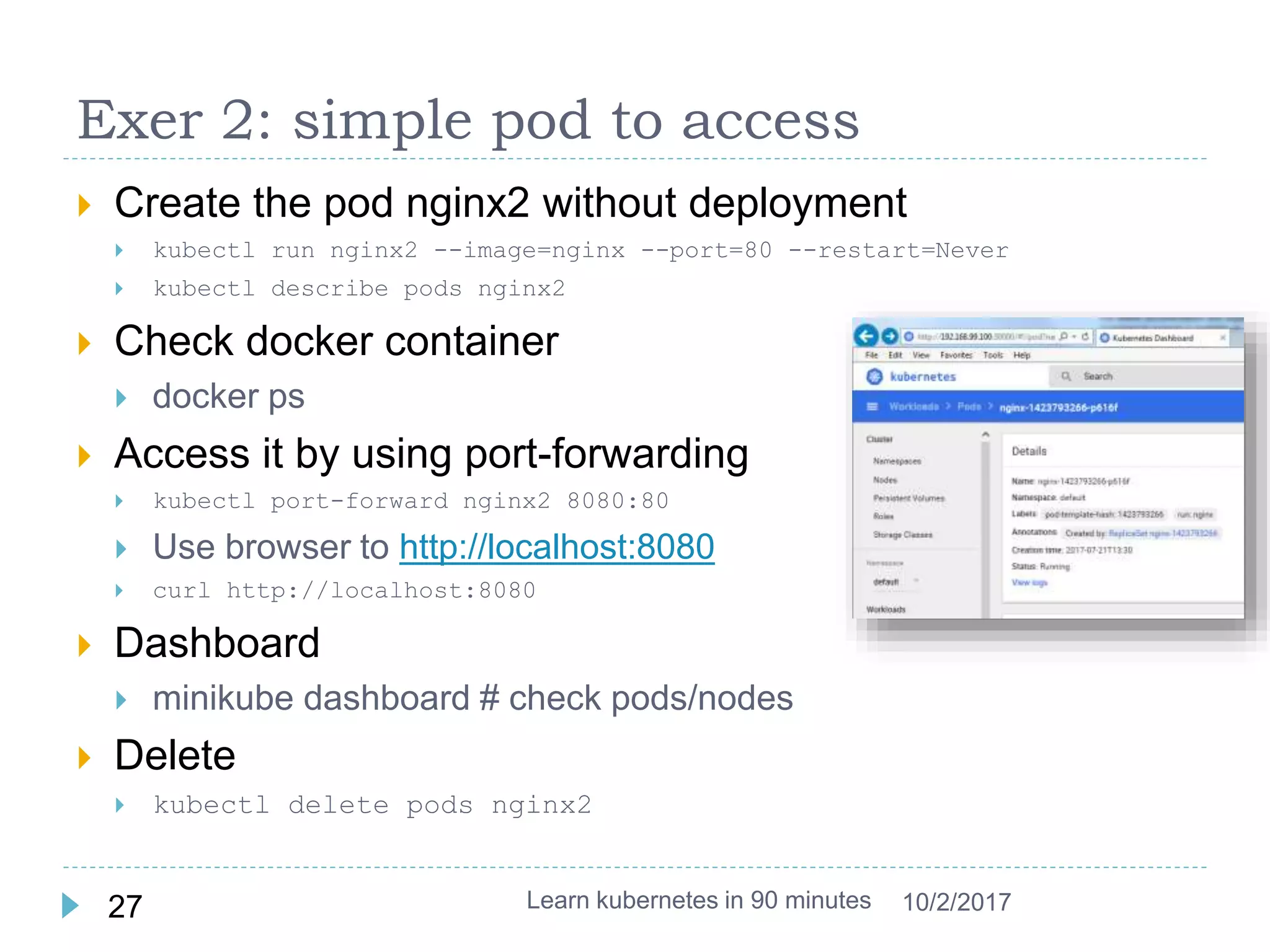 Exer 2: simple pod to access
 Create the pod nginx2 without deployment
 kubectl run nginx2 --image=nginx --port=80 --restart=Never
 kubectl describe pods nginx2
 Check docker container
 docker ps
 Access it by using port-forwarding
 kubectl port-forward nginx2 8080:80
 Use browser to http://localhost:8080
 curl http://localhost:8080
 Dashboard
 minikube dashboard # check pods/nodes
 Delete
 kubectl delete pods nginx2
Learn kubernetes in 90 minutes27 10/2/2017
 