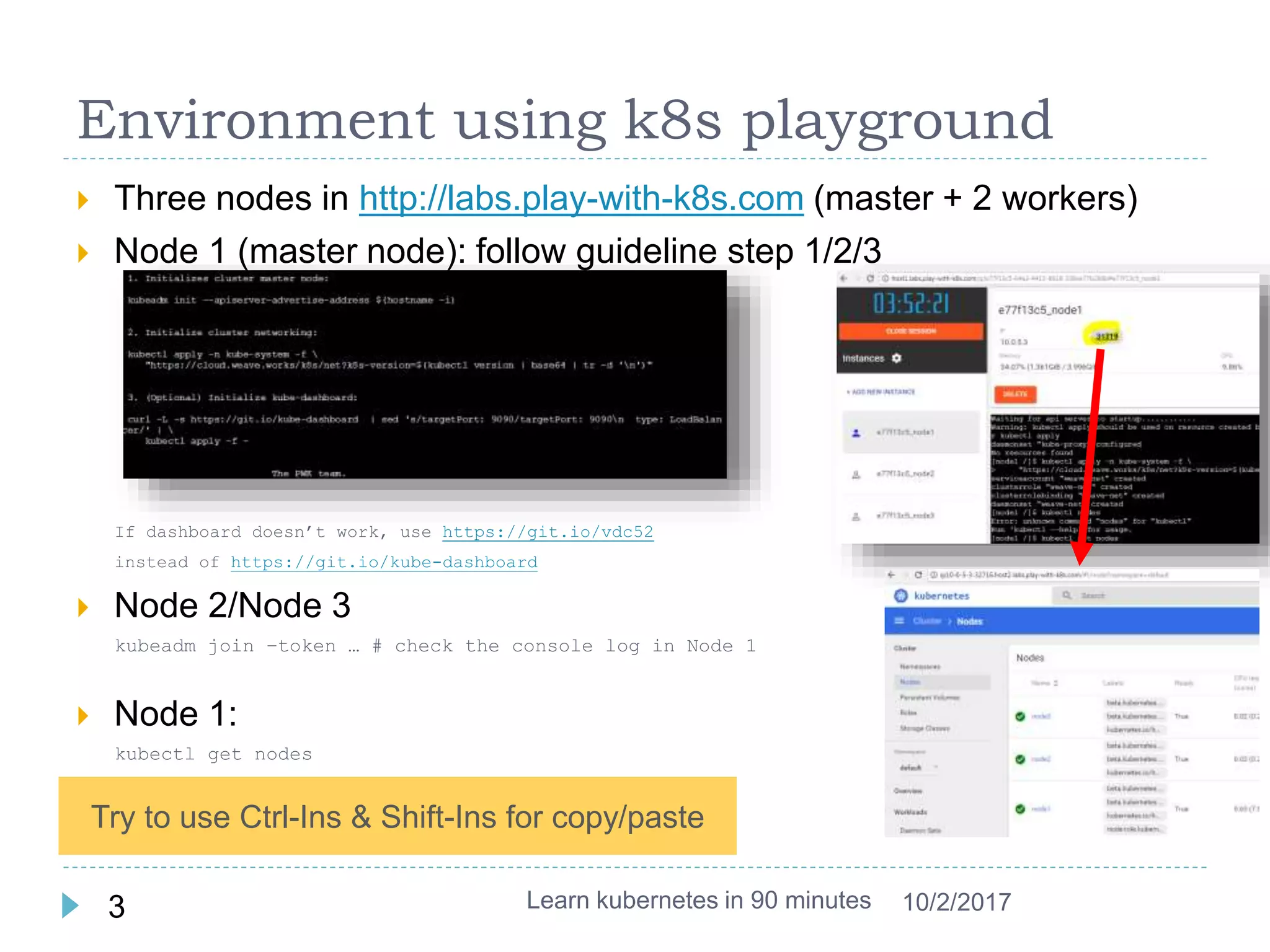 Environment using k8s playground
 Three nodes in http://labs.play-with-k8s.com (master + 2 workers)
 Node 1 (master node): follow guideline step 1/2/3
If dashboard doesn’t work, use https://git.io/vdc52
instead of https://git.io/kube-dashboard
 Node 2/Node 3
kubeadm join –token … # check the console log in Node 1
 Node 1:
kubectl get nodes
 Click the port to open dashboard
Learn kubernetes in 90 minutes3 10/2/2017
Try to use Ctrl-Ins & Shift-Ins for copy/paste
 