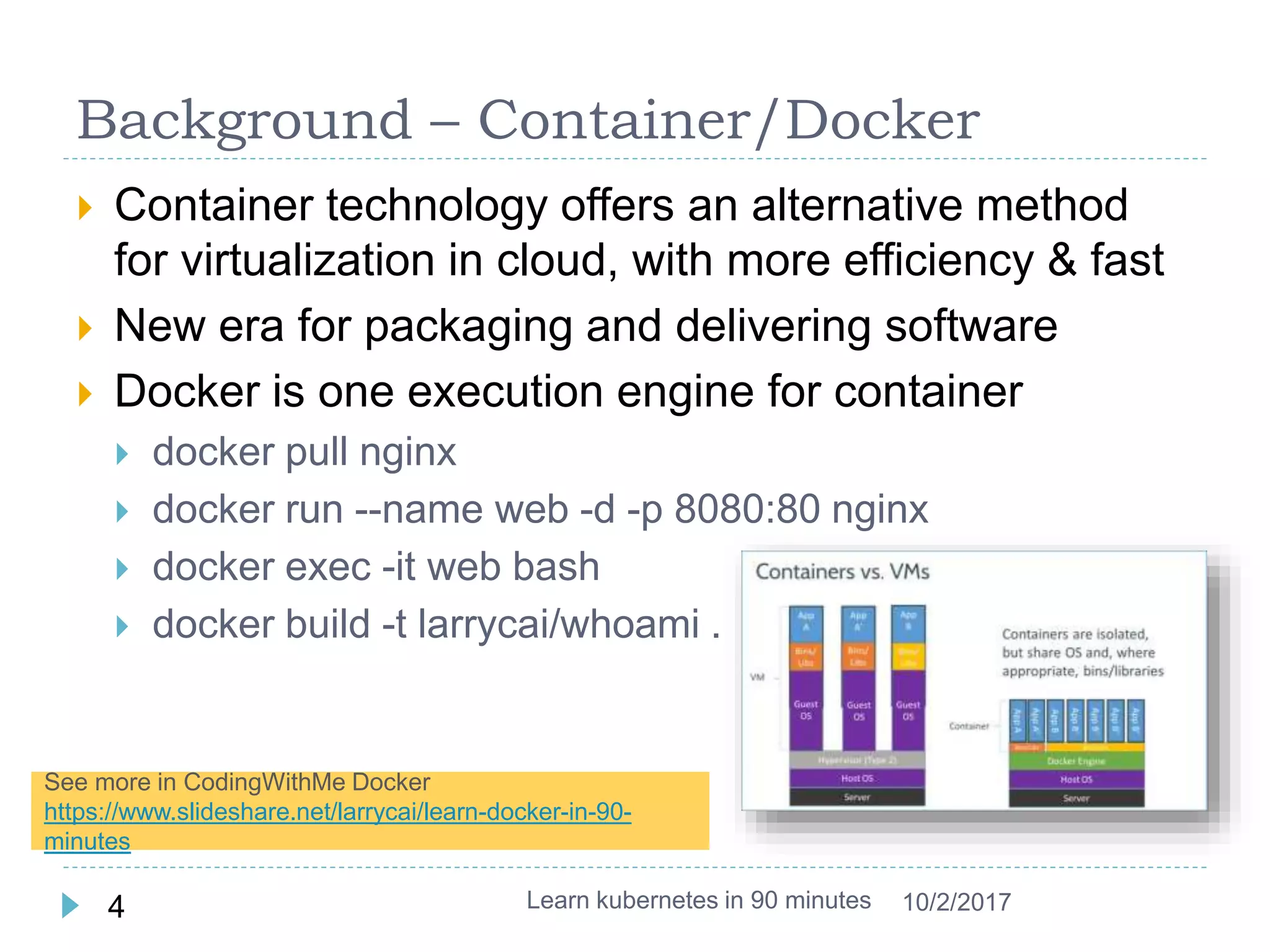 Background – Container/Docker
 Container technology offers an alternative method
for virtualization in cloud, with more efficiency & fast
 New era for packaging and delivering software
 Docker is one execution engine for container
 docker pull nginx
 docker run --name web -d -p 8080:80 nginx
 docker exec -it web bash
 docker build -t larrycai/whoami .
Learn kubernetes in 90 minutes4 10/2/2017
See more in CodingWithMe Docker
https://www.slideshare.net/larrycai/learn-docker-in-90-
minutes
 