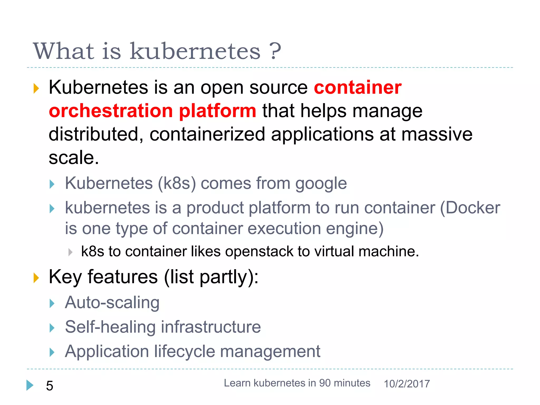 What is kubernetes ?
 Kubernetes is an open source container
orchestration platform that helps manage
distributed, containerized applications at massive
scale.
 Kubernetes (k8s) comes from google
 kubernetes is a product platform to run container (Docker
is one type of container execution engine)
 k8s to container likes openstack to virtual machine.
 Key features (list partly):
 Auto-scaling
 Self-healing infrastructure
 Application lifecycle management
Learn kubernetes in 90 minutes5 10/2/2017
 