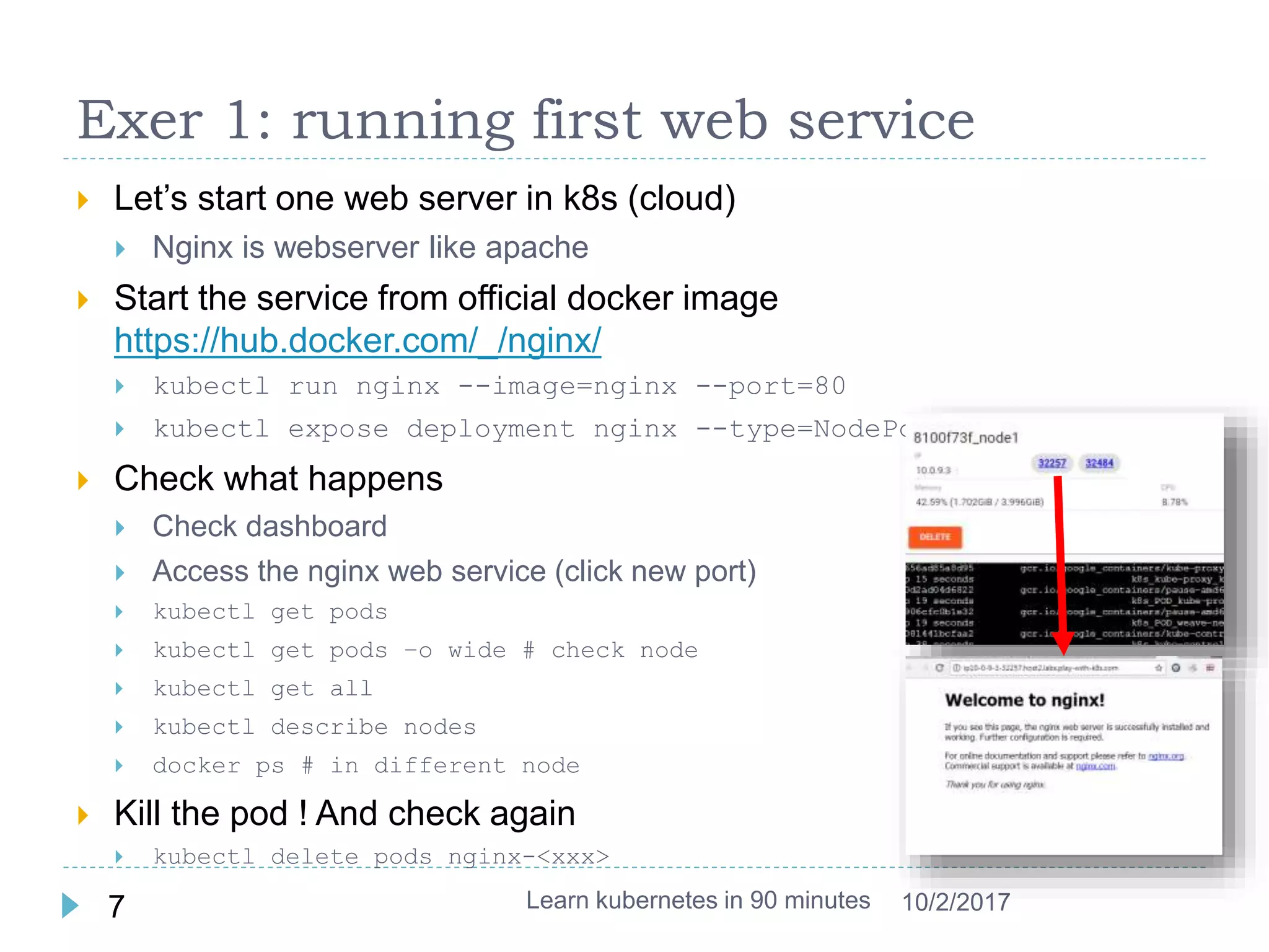 Exer 1: running first web service
 Let’s start one web server in k8s (cloud)
 Nginx is webserver like apache
 Start the service from official docker image
https://hub.docker.com/_/nginx/
 kubectl run nginx --image=nginx --port=80
 kubectl expose deployment nginx --type=NodePort
 Check what happens
 Check dashboard
 Access the nginx web service (click new port)
 kubectl get pods
 kubectl get pods –o wide # check node
 kubectl get all
 kubectl describe nodes
 docker ps # in different node
 Kill the pod ! And check again
 kubectl delete pods nginx-<xxx>
Learn kubernetes in 90 minutes7 10/2/2017
 