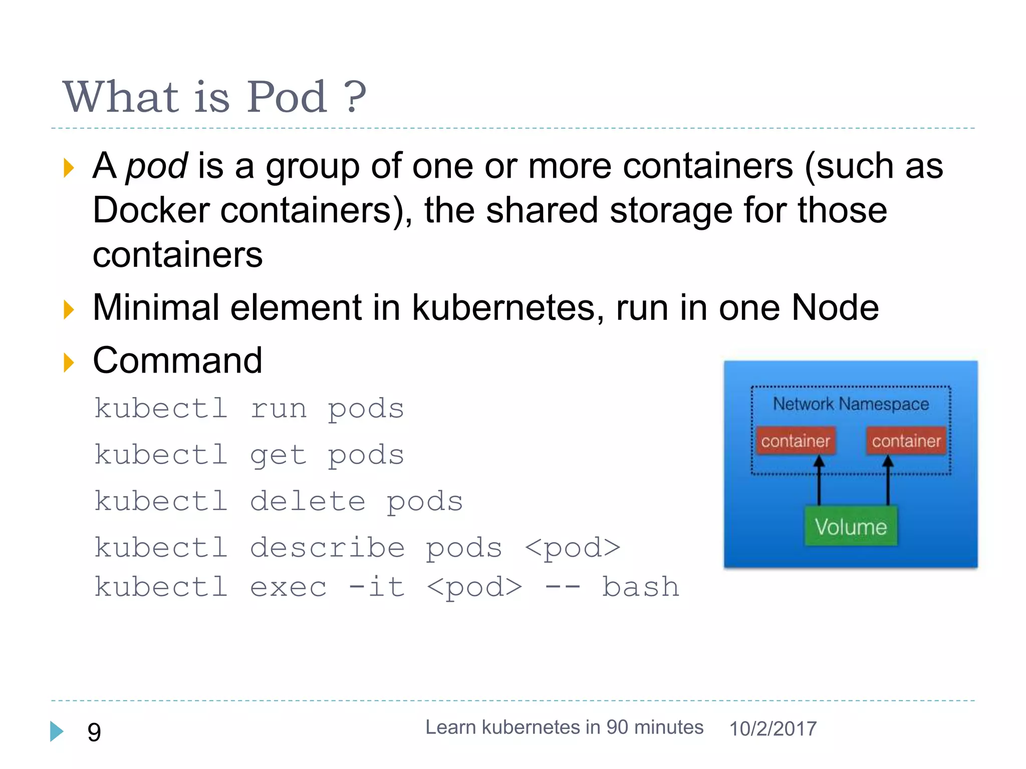 What is Pod ?
 A pod is a group of one or more containers (such as
Docker containers), the shared storage for those
containers
 Minimal element in kubernetes, run in one Node
 Command
kubectl run pods
kubectl get pods
kubectl delete pods
kubectl describe pods <pod>
kubectl exec -it <pod> -- bash
Learn kubernetes in 90 minutes9 10/2/2017
 