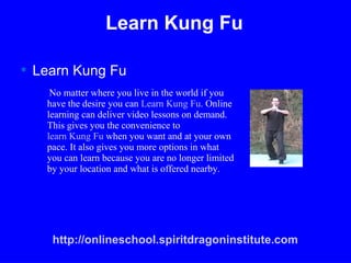 Learn Kung Fu ,[object Object],No matter where you live in the world if you have the desire you can  Learn Kung Fu . Online learning can deliver video lessons on demand. This gives you the convenience to  learn Kung Fu  when you want and at your own pace. It also gives you more options in what you can learn because you are no longer limited by your location and what is offered nearby. http://onlineschool.spiritdragoninstitute.com 