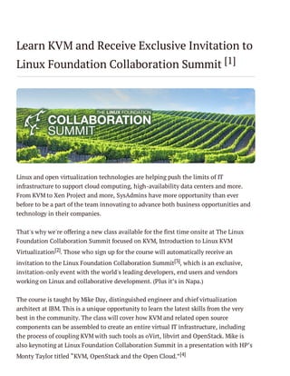 Learn KVM and Receive Exclusive Invitation to
Linux Foundation Collaboration Summit [1]

Linux and open virtualization technologies are helping push the limits of IT
infrastructure to support cloud computing, high-availability data centers and more.
From KVM to Xen Project and more, SysAdmins have more opportunity than ever
before to be a part of the team innovating to advance both business opportunities and
technology in their companies.
That's why we're offering a new class available for the first time onsite at The Linux
Foundation Collaboration Summit focused on KVM, Introduction to Linux KVM
Virtualization [2]. Those who sign up for the course will automatically receive an
invitation to the Linux Foundation Collaboration Summit[3], which is an exclusive,
invitation-only event with the world's leading developers, end users and vendors
working on Linux and collaborative development. (Plus it’s in Napa.)
The course is taught by Mike Day, distinguished engineer and chief virtualization
architect at IBM. This is a unique opportunity to learn the latest skills from the very
best in the community. The class will cover how KVM and related open source
components can be assembled to create an entire virtual IT infrastructure, including
the process of coupling KVM with such tools as oVirt, libvirt and OpenStack. Mike is
also keynoting at Linux Foundation Collaboration Summit in a presentation with HP’s
Monty Taylor titled “KVM, OpenStack and the Open Cloud.”[4]

 