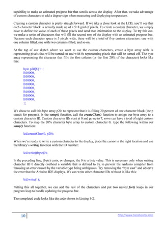 10 http://www.handsontec.com
capability to make an animated progress bar that scrolls across the display. After that, we take advantage
of custom characters to add a degree sign when measuring and displaying temperature.
Creating a custom character is pretty straightforward. If we take a close look at the LCD, you’ll see that
each character block is actually made up of a 5×8 grid of pixels. To create a custom character, we simply
have to define the value of each of these pixels and send that information to the display. To try this out,
we make a series of characters that will fill the second row of the display with an animated progress bar.
Because each character space is 5 pixels wide, there will be a total of five custom characters: one with
one column filled, one with two columns filled, and so on.
At the top of our sketch where we want to use the custom characters, create a byte array with 1s
representing pixels that will be turned on and with 0s representing pixels that will be turned off. The byte
array representing the character that fills the first column (or the first 20% of the character) looks like
this:
byte p20[8] = {
B10000,
B10000,
B10000,
B10000,
B10000,
B10000,
B10000,
B10000,
};
We chose to call this byte array p20, to represent that it is filling 20 percent of one character block (the p
stands for percent). In the setup() function, call the createChar() function to assign our byte array to a
custom character ID. Custom character IDs start at 0 and go up to 7, sowe can have a total of eight custom
characters. To map the 20% character byte array to custom character 0, type the following within our
setup() function:
lcd.createChar(0, p20);
When we’re ready to write a custom character to the display, place the cursor in the right location and use
the library’s write() function with the ID number:
lcd.write((byte)0);
In the preceding line, (byte) casts, or changes, the 0 to a byte value. This is necessary only when writing
character ID 0 directly (without a variable that is defined to 0), to prevent the Arduino compiler from
throwing an error caused by the variable type being ambiguous. Try removing the “byte cast” and observe
the error that the Arduino IDE displays. We can write other character IDs without it, like this:
lcd.write(1);
Putting this all together, we can add the rest of the characters and put two nested for() loops in our
program loop to handle updating the progress bar.
The completed code looks like the code shown in Listing 1-2.
 
