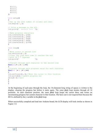 12 http://www.handsontec.com
B11111,
B11111,
B11111,
B11111,
};
void setup()
{
//Set up the LCDs number of columns and rows:
lcd.begin(16,2);
// Print a message to the LCD.
lcd.print(" HandsOn Tech ");
//Make progress characters
lcd.createChar(0, p20);
lcd.createChar(1, p40);
lcd.createChar(2, p60);
lcd.createChar(3, p80);
lcd.createChar(4, p100);
}
void loop()
{
//Move cursor to second line
lcd.setCursor(0,1);
//Clear the line each time it reaches the end
//with 16 " " (spaces)
lcd.print(" ");
//Iterate through each character on the second line
for(inti=0;i<16;i++)
{
//Iterate through each progress value for each character
for(int j=0; j<5;j++)
{
lcd.setCursor(i,1);//Move the cursor to this location
lcd.write(j);//update progress bar
delay(60);//wait
}
}
}
At the beginning of each pass through the loop, the 16-character-long string of spaces is written to the
display, clearing the progress bar before it starts again. The outer for() loop iterates through all 16
positions. At each character position, the inner for() loop keeps the cursor there and writes an
incrementing progress bar custom character to that location. The byte cast is not required here because the
ID 0 is defined by the j variable in the for() loop.
When successfully complied and load into Arduino board, the LCD display will look similar as shown in
Figure 1-4.
 