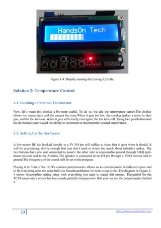 13 http://www.handsontec.com
Figure 1-4: Display running the Listing 1.2 code.
Solution 2: Temperature Control
2.1: Building a Personal Thermostat
Now, let’s make this display a bit more useful. To do so, we add the temperature sensor.The display
shows the temperature and the current fan state.When it gets too hot, the speaker makes a noise to alert
you, and the fan turnson. When it gets sufficiently cool again, the fan turns off. Using two pushbuttonsand
the de-bounce code,weadd the ability to increment or decrementhe desired temperature.
2.2: Setting Up the Hardware
A low-power DC fan hooked directly to a 5V I/O pin will suffice to show that it spins when it should. It
will be accelerating slowly enough that you don’t need to worry too much about inductive spikes. The
two buttons have one side connected to power; the other side is connectedto ground through 10kΩ pull-
down resistors and to the Arduino.The speaker is connected to an I/O pin through a 150Ω resistor and to
ground.The frequency of the sound will be set in the program.
Placing it in front of the LCD’s contrast potentiometer allows us to conservesome breadboard space and
to fit everything onto the same half-size breadboardthatwe’ve been using so far. The diagram in Figure 2-
1 shows thecomplete wiring setup with everything you need to create this project. Thesymbol for the
TC74 temperature sensor has been made partially transparentso that you can see the potentiometer behind
it.
 
