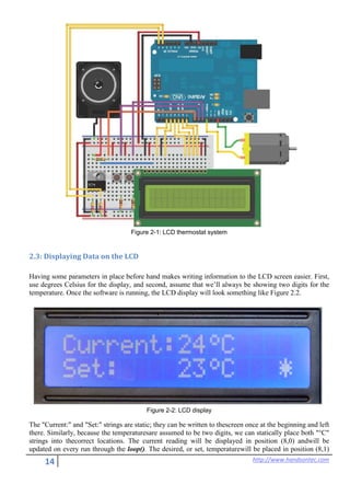 14 http://www.handsontec.com
Figure 2-1: LCD thermostat system
2.3: Displaying Data on the LCD
Having some parameters in place before hand makes writing information to the LCD screen easier. First,
use degrees Celsius for the display, and second, assume that we’ll always be showing two digits for the
temperature. Once the software is running, the LCD display will look something like Figure 2.2.
Figure 2-2: LCD display
The "Current:" and "Set:" strings are static; they can be written to thescreen once at the beginning and left
there. Similarly, because the temperaturesare assumed to be two digits, we can statically place both "°C"
strings into thecorrect locations. The current reading will be displayed in position (8,0) andwill be
updated on every run through the loop(). The desired, or set, temperaturewill be placed in position (8,1)
 