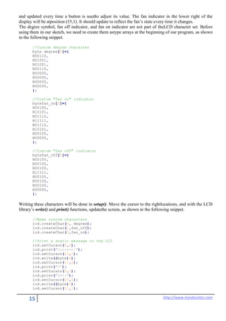 15 http://www.handsontec.com
and updated every time a button is usedto adjust its value. The fan indicator in the lower right of the
display will be atposition (15,1). It should update to reflect the fan’s state every time it changes.
The degree symbol, fan off indicator, and fan on indicator are not part of theLCD character set. Before
using them in our sketch, we need to create them astype arrays at the beginning of our program, as shown
in the following snippet.
//Custom degree character
byte degree[8]={
B00110,
B01001,
B01001,
B00110,
B00000,
B00000,
B00000,
B00000,
};
//Custom "fan on" indicator
bytefan_on[8]={
B00100,
B10101,
B01110,
B11111,
B01110,
B10101,
B00100,
B00000,
};
//Custom "fan off" indicator
bytefan_off[8]={
B00100,
B00100,
B00100,
B11111,
B00100,
B00100,
B00100,
B00000,
};
Writing these characters will be done in setup(). Move the cursor to the rightlocations, and with the LCD
library’s write() and print() functions, updatethe screen, as shown in the following snippet.
//Make custom characters
lcd.createChar(0, degree);
lcd.createChar(1,fan_off);
lcd.createChar(2,fan_on);
//Print a static message to the LCD
lcd.setCursor(0,0);
lcd.print("Current:");
lcd.setCursor(10,0);
lcd.write((byte)0);
lcd.setCursor(11,0);
lcd.print("C");
lcd.setCursor(0,1);
lcd.print("Set:");
lcd.setCursor(10,1);
lcd.write((byte)0);
lcd.setCursor(11,1);
 
