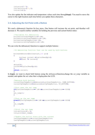 16 http://www.handsontec.com
lcd.print("C");
lcd.setCursor(15,1);
lcd.write(1);
You also update the fan indicator and temperature values each time throughloop(). You need to move the
cursor to the right location each time before you update these characters.
2.4: Adjusting the Set Point with a Button
We used a debounce() function for key press. One button will increase the set point, and theother will
decrease it. We need to define variables for holding the previous and current button states:
//Variables for debouncing
booleanlastDownTempButton= LOW;
booleancurrentDownTempButton= LOW;
booleanlastUpTempButton= LOW;
booleancurrentUpTempButton= LOW;
We can write the debounce() function to support multiple buttons :
//A debouncing function that can be used by both buttons
booleandebounce(booleanlast,int pin)
{
boolean current =digitalRead(pin);
if(last != current)
{
delay(5);
current=digitalRead(pin);
}
return current;
}
In loop(), we want to check both buttons using the debounce()function,change the set_temp variable as
needed, and update the set value that is displayedon the LCD:
/Debounce both buttons
currentDownTempButton=debounce(lastDownTempButton, DOWN_BUTTON);
currentUpTempButton=debounce(lastUpTempButton, UP_BUTTON);
//Turn down the set temp
if(lastDownTempButton== LOW &&currentDownTempButton== HIGH)
{
set_temp--;
}
//Turn up the set temp
elseif(lastUpTempButton== LOW &&currentUpTempButton== HIGH)
{
set_temp++;
}
//Print the set temp
lcd.setCursor(8,1);
lcd.print(set_temp);
//Update the button state with the current
lastDownTempButton=currentDownTempButton;
lastUpTempButton=currentUpTempButton;
 