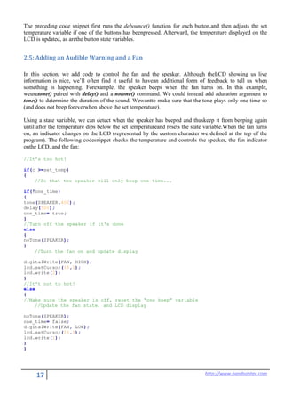 17 http://www.handsontec.com
The preceding code snippet first runs the debounce() function for each button,and then adjusts the set
temperature variable if one of the buttons has beenpressed. Afterward, the temperature displayed on the
LCD is updated, as arethe button state variables.
2.5: Adding an Audible Warning and a Fan
In this section, we add code to control the fan and the speaker. Although theLCD showing us live
information is nice, we’ll often find it useful to havean additional form of feedback to tell us when
something is happening. Forexample, the speaker beeps when the fan turns on. In this example,
weusetone() paired with delay() and a notone() command. We could instead add aduration argument to
tone() to determine the duration of the sound. Wewantto make sure that the tone plays only one time so
(and does not beep foreverwhen above the set temperature).
Using a state variable, we can detect when the speaker has beeped and thuskeep it from beeping again
until after the temperature dips below the set temperatureand resets the state variable.When the fan turns
on, an indicator changes on the LCD (represented by the custom character we defined at the top of the
program). The following codesnippet checks the temperature and controls the speaker, the fan indicator
onthe LCD, and the fan:
//It's too hot!
if(c >=set_temp)
{
//So that the speaker will only beep one time...
if(!one_time)
{
tone(SPEAKER,400);
delay(500);
one_time= true;
}
//Turn off the speaker if it's done
else
{
noTone(SPEAKER);
}
//Turn the fan on and update display
digitalWrite(FAN, HIGH);
lcd.setCursor(15,1);
lcd.write(2);
}
//It't not to hot!
else
{
//Make sure the speaker is off, reset the “one beep” variable
//Update the fan state, and LCD display
noTone(SPEAKER);
one_time= false;
digitalWrite(FAN, LOW);
lcd.setCursor(15,1);
lcd.write(1);
}
}
 
