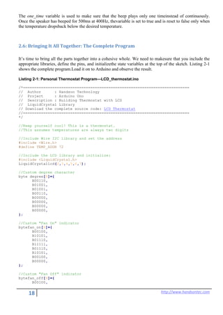 18 http://www.handsontec.com
The one_time variable is used to make sure that the beep plays only one timeinstead of continuously.
Once the speaker has beeped for 500ms at 400Hz, thevariable is set to true and is reset to false only when
the temperature dropsback below the desired temperature.
2.6: Bringing It All Together: The Complete Program
It’s time to bring all the parts together into a cohesive whole. We need to makesure that you include the
appropriate libraries, define the pins, and initializethe state variables at the top of the sketch. Listing 2-1
shows the complete program.Load it on to Arduino and observe the result.
Listing 2-1: Personal Thermostat Program—LCD_thermostat.ino
/*==========================================================================
// Author : Handson Technology
// Project : Arduino Uno
// Description : Building Thermostat with LCD
// LiquidCrystal Library
// Download the complete source code: LCD_Thermostat
//==========================================================================
*/
//Keep yourself cool! This is a thermostat.
//This assumes temperatures are always two digits
//Include Wire I2C library and set the address
#include <Wire.h>
#define TEMP_ADDR 72
//Include the LCD library and initialize:
#include <LiquidCrystal.h>
LiquidCrystallcd(2,3,4,5,6,7);
//Custom degree character
byte degree[8]={
B00110,
B01001,
B01001,
B00110,
B00000,
B00000,
B00000,
B00000,
};
//Custom "Fan On" indicator
bytefan_on[8]={
B00100,
B10101,
B01110,
B11111,
B01110,
B10101,
B00100,
B00000,
};
//Custom "Fan Off" indicator
bytefan_off[8]={
B00100,
 