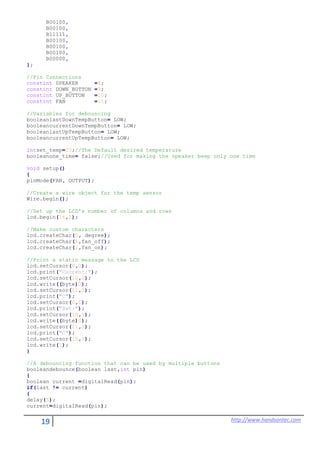 19 http://www.handsontec.com
B00100,
B00100,
B11111,
B00100,
B00100,
B00100,
B00000,
};
//Pin Connections
constint SPEAKER =8;
constint DOWN_BUTTON =9;
constint UP_BUTTON =10;
constint FAN =11;
//Variables for debouncing
booleanlastDownTempButton= LOW;
booleancurrentDownTempButton= LOW;
booleanlastUpTempButton= LOW;
booleancurrentUpTempButton= LOW;
intset_temp=23;//The Default desired temperature
booleanone_time= false;//Used for making the speaker beep only one time
void setup()
{
pinMode(FAN, OUTPUT);
//Create a wire object for the temp sensor
Wire.begin();
//Set up the LCD's number of columns and rows
lcd.begin(16,2);
//Make custom characters
lcd.createChar(0, degree);
lcd.createChar(1,fan_off);
lcd.createChar(2,fan_on);
//Print a static message to the LCD
lcd.setCursor(0,0);
lcd.print("Current:");
lcd.setCursor(10,0);
lcd.write((byte)0);
lcd.setCursor(11,0);
lcd.print("C");
lcd.setCursor(0,1);
lcd.print("Set:");
lcd.setCursor(10,1);
lcd.write((byte)0);
lcd.setCursor(11,1);
lcd.print("C");
lcd.setCursor(15,1);
lcd.write(1);
}
//A debouncing function that can be used by multiple buttons
booleandebounce(boolean last,int pin)
{
boolean current =digitalRead(pin);
if(last != current)
{
delay(5);
current=digitalRead(pin);
 