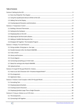 2 http://www.handsontec.com
Table of Contents
Solution1:Setting Up the LCD....................................................................................................................................... 4
1.1: Parts You’ll Need for This Chapter:................................................................................................................... 4
1.2: Using the LiquidCrystal Library to Write to the LCD ......................................................................................... 7
1.3: Adding Text to the Display................................................................................................................................ 8
1.4: Creating Special Characters and Animations.................................................................................................... 9
Solution 2: Temperature Control ............................................................................................................................... 13
2.1: Building a Personal Thermostat...................................................................................................................... 13
2.2: Setting Up the Hardware ................................................................................................................................ 13
2.3: Displaying Data on the LCD............................................................................................................................. 14
2.4: Adjusting the Set Point with a Button............................................................................................................. 16
2.5: Adding an Audible Warning and a Fan............................................................................................................ 17
2.6: Bringing It All Together: The Complete Program............................................................................................ 18
Solution 3: Display Text and Character..................................................................................................................... 21
3.1: String variables: String type vs. char type....................................................................................................... 21
3.2: Parallel character LCDs: the Hitachi HD44780................................................................................................ 23
3.3: 4-bit or 8-bit? .................................................................................................................................................. 23
3.4: Library and functions ...................................................................................................................................... 23
3.5: Circuit diagram................................................................................................................................................ 24
3.6: Connecting everything up in 4-bit mode ........................................................................................................ 24
3.7: Sketch for writing to the Hitachi HD44780..................................................................................................... 26
3.8: Upload and test............................................................................................................................................... 27
Solution 4:UsingLCD+Keypad Shield for Arduino................................................................................................... 28
4.1: How to use 16×2 Character LCD + 6-buttons Keypad Shield ? ....................................................................... 28
4.2: Pins Assignment.............................................................................................................................................. 29
4.3: Application Ideas............................................................................................................................................. 29
Solution 5:Arduino Code Examples withLCD+Keypad Shield................................................................................. 32
5.1: Formatting Text............................................................................................................................................... 32
5.2: Displaying Special Symbols ............................................................................................................................. 35
5.3: Creating Custom Characters ........................................................................................................................... 38
5.4: Displaying Symbols Larger Than a Single Character........................................................................................ 39
Solution 6: Using an Arduino as an LCD clock......................................................................................................... 42
6.1: The Components............................................................................................................................................. 43
6.2: Connecting It All Together .............................................................................................................................. 43
 