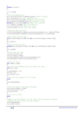 20 http://www.handsontec.com
}
return current;
}
void loop()
{
//Get the Temperature
Wire.beginTransmission(TEMP_ADDR);//Start talking
Wire.write(0);//Ask for register zero
Wire.endTransmission();//Complete transmission
Wire.requestFrom(TEMP_ADDR,1);//Request 1 byte
while(Wire.available()==0);//Wait for response
int c =Wire.read();//Get the temp in C
lcd.setCursor(8,0);//Move the cursor
lcd.print(c);//Print this new value
//Debounce both buttons
currentDownTempButton=debounce(lastDownTempButton, DOWN_BUTTON);
currentUpTempButton=debounce(lastUpTempButton, UP_BUTTON);
//Turn down the set temp
if(lastDownTempButton== LOW &&currentDownTempButton== HIGH)
{
set_temp--;
}
//Turn up the set temp
elseif(lastUpTempButton== LOW &&currentUpTempButton== HIGH)
{
set_temp++;
}
//Print the set temp
lcd.setCursor(8,1);
lcd.print(set_temp);
lastDownTempButton=currentDownTempButton;
lastUpTempButton=currentUpTempButton;
//It's too hot!
if(c >=set_temp)
{
//So that the speaker will only beep one time...
if(!one_time)
{
tone(SPEAKER,400);
delay(500);
one_time= true;
}
//Turn off the speaker if it's done
else
{
noTone(SPEAKER);
}
//Turn the fan on and update display
digitalWrite(FAN, HIGH);
lcd.setCursor(15,1);
lcd.write(2);
}
//It't not to hot!
else
{
//Make sure the speaker is off, reset the “one beep” variable
//Update the fan state, and LCD display
noTone(SPEAKER);
one_time= false;
 