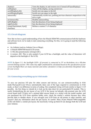 24 http://www.handsontec.com
display() Turns the display on and restores text if turned off bynoDisplay()
noDisplay() Turns off the display, saving current text
scrollDisplayLeft() Scrolls text one space to the left
scrollDisplayRight() Scrolls text one space to the right
autoscroll() Automatically scrolls text, pushing previous character oneposition to the
left or right
noAutoscroll() Disables autoscrolling
leftToRight() Sets the direction of text being displayed
rightToLeft() Sets the direction of text being displayed
createChar(intnum, byte[]
charData)
Defines a custom 5 x 8 character
3.5: Circuit diagram
Now that we have a good understanding of how the Hitachi HD44780 communicateson both the hardware
and software level, we’re ready to start connecting everything. For this, we’re going to need the following
components:
• An Arduino (such as Arduino Uno or Mega).
• A Hitachi HD44780-based LCD screen.
• A 10k ohm potentiometer ortrimpot (R1).
• A resistor. (R2. This is only needed if your LCD has a backlight, and the value of theresistor will
depend on the backlight of the LCD)
NOTE:In figure 3.1, the backlight LED+ (if present) is connected to 5V on theArduino via a 68-ohm
current-limiting resistor. This value may differ andshould be calculated based on the specification of your
screen backlight.There are many tutorials and online calculators to help you determine theoptimal value
for your screen.
3.6: Connecting everything up in 4-bit mode
To save our precious I/O pins for other sensors and devices, we can connecteverything in 4-bit
mode.TheLiquidCrystal library automatically takes care of the logic required to communicate in 4-bit
mode, so there’s no difference in terms of coding. Our completed wiring will look similar to figure 3-1.If
possible, the first thing we should do is look up the data sheet for our particularLCD module. This is
useful foridentifying the pin layout of our LCD if the layout isn’talready silk-screened onto the LCD
circuit board itself. If there isn’t a printed label onyour board, or a sticker with the model number, and
you purchased the LCD from anonline hobby store, check the retailer’s website because they often
provide links to thedata sheets. If you salvaged your LCD from an old printer or other machine, and
youcan’t find any information about the pin layout, be careful. Most 16-pin Hitachi77480-compatible
LCDs will follow a similar pin layout, but incorrectly wiring up theLCD can damage both the LCD and
your Arduino.
 
