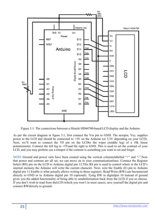 25 http://www.handsontec.com
Figure 3.1: The connections between a Hitachi HD44780-based LCD display and the Arduino
As per the circuit diagram in figure 3.1, first connect the Vss pin to GND. The nextpin, Vcc, supplies
power to the LCD and should be connected to +5V on the Arduino (or 3.3V depending on your LCD).
Next, we’ll want to connect the V0 pin on the LCDto the wiper (middle leg) of a 10k linear
potentiometer. Connect the left leg to +5Vand the right to GND. This is used to set the contrast of your
LCD, and you may preferto use a trimpot if the contrast is something you want to set and forget.
NOTE Ground and power rails have been created using the vertical columnslabelled “+” and “-”.Now
that power and contrast are all set, we can move on to your communicationlines. Connect the Register
Select (RS) pin on the LCD to Arduino digital pin 12.This RS pin is used to control where in the LCD’s
internal memory the Arduino will write the current character. Next, wire the Enable (E) pin to Arduino
digital pin 11.Enable is what actually allows writing to those registers. Read/Write (RW) can beconnected
directly to GND or to Arduino digital pin 10 (optional). Tying RW to digitalpin 10 instead of ground
gives you the added functionality of being able to sendinformation back from the LCD if you so choose.
If you don’t wish to read from theLCD (which you won’t in most cases), save yourself the digital pin and
connect RWdirectly to ground.
 