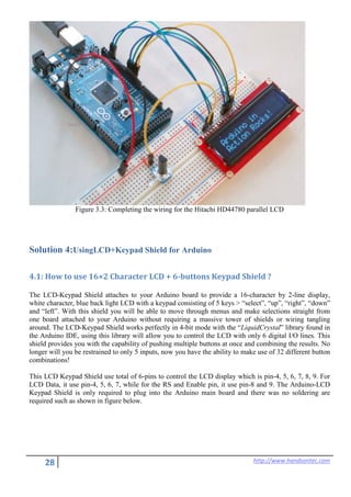 28 http://www.handsontec.com
Figure 3.3: Completing the wiring for the Hitachi HD44780 parallel LCD
Solution 4:UsingLCD+Keypad Shield for Arduino
4.1: How to use 16×2 Character LCD + 6-buttons Keypad Shield ?
The LCD-Keypad Shield attaches to your Arduino board to provide a 16-character by 2-line display,
white character, blue back light LCD with a keypad consisting of 5 keys > “select”, “up”, “right”, “down”
and “left”. With this shield you will be able to move through menus and make selections straight from
one board attached to your Arduino without requiring a massive tower of shields or wiring tangling
around. The LCD-Keypad Shield works perfectly in 4-bit mode with the “LiquidCrystal” library found in
the Arduino IDE, using this library will allow you to control the LCD with only 6 digital I/O lines. This
shield provides you with the capability of pushing multiple buttons at once and combining the results. No
longer will you be restrained to only 5 inputs, now you have the ability to make use of 32 different button
combinations!
This LCD Keypad Shield use total of 6-pins to control the LCD display which is pin-4, 5, 6, 7, 8, 9. For
LCD Data, it use pin-4, 5, 6, 7, while for the RS and Enable pin, it use pin-8 and 9. The Arduino-LCD
Keypad Shield is only required to plug into the Arduino main board and there was no soldering are
required such as shown in figure below.
 