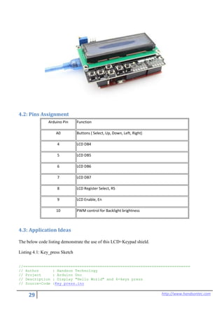 29 http://www.handsontec.com
4.2: Pins Assignment
Arduino Pin Function
A0 Buttons ( Select, Up, Down, Left, Right)
4 LCD DB4
5 LCD DB5
6 LCD DB6
7 LCD DB7
8 LCD Register Select, RS
9 LCD Enable, En
10 PWM control for Backlight brightness
4.3: Application Ideas
The below code listing demonstrate the use of this LCD+Keypad shield.
Listing 4.1: Key_press Sketch
//==========================================================================
// Author : Handson Technology
// Project : Arduino Uno
// Description : Display "Hello World" and 6-keys press
// Source-Code :Key_press.ino
 