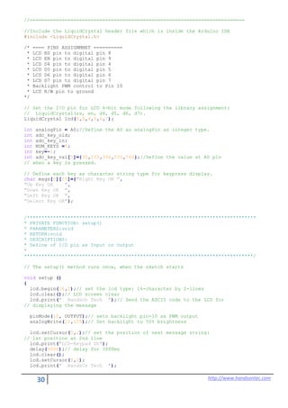 30 http://www.handsontec.com
//==========================================================================
//Include the LiquidCrystal header file which is inside the Arduino IDE
#include <LiquidCrystal.h>
/* ==== PINS ASSIGNMNET ==========
* LCD RS pin to digital pin 8
* LCD EN pin to digital pin 9
* LCD D4 pin to digital pin 4
* LCD D5 pin to digital pin 5
* LCD D6 pin to digital pin 6
* LCD D7 pin to digital pin 7
* Backlight PWM control to Pin 10
* LCD R/W pin to ground
*/
// Set the I/O pin for LCD 4-bit mode following the library assignment:
// LiquidCrystal(rs, en, d4, d5, d6, d7).
LiquidCrystal lcd(8,9,4,5,6,7);
int analogPin = A0;//Define the A0 as analogPin as integer type.
int adc_key_old;
int adc_key_in;
int NUM_KEYS =5;
int key=-1;
int adc_key_val[5]={30,150,360,535,760};//Define the value at A0 pin
// when a key is pressed.
// Define each key as character string type for keypress display.
char msgs[5][15]={"Right Key OK ",
"Up Key OK ",
"Down Key OK ",
"Left Key OK ",
"Select Key OK"};
/*******************************************************************************
* PRIVATE FUNCTION: setup()
* PARAMETERS:void
* RETURN:void
* DESCRIPTIONS:
* Define of I/O pin as Input or Output
*
*******************************************************************************/
// The setup() method runs once, when the sketch starts
void setup ()
{
lcd.begin(16,2);// set the lcd type: 16-character by 2-lines
lcd.clear();// LCD screen clear
lcd.print(" HandsOn Tech ");// Send the ASCII code to the LCD for
// displaying the message
pinMode(10, OUTPUT);// sets backlight pin-10 as PWM output
analogWrite(10,125);// Set backlight to 50% brightness
lcd.setCursor(0,1);// set the position of next message string:
// 1st position at 2nd line
lcd.print("LCD-Keypad Sh");
delay(5000);// delay for 3000ms
lcd.clear();
lcd.setCursor(0,0);
lcd.print(" HandsOn Tech ");
 