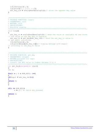 31 http://www.handsontec.com
lcd.setCursor(0,1);
lcd.print("Pls press any");
adc_key_old = analogRead(analogPin);// store the unpress key value
}
/*******************************************************************************
* PRIVATE FUNCTION: loop()
* PARAMETERS: void
* RETURN: void
* DESCRIPTIONS:
* Non-Stop looping
*******************************************************************************/
void loop()
{
adc_key_in = analogRead(analogPin);// Read the value at analogPin A0 and store
// the value in the adc_key_in register
adc_key_in = get_key(adc_key_in);// Send the adc_key_in value to
// get_key() subroutine.
lcd.setCursor(0,1);
lcd.print(msgs[adc_key_in]);// Display message with msgs[]
// according to adc_key_in value
}
/*******************************************************************************
* PRIVATE FUNCTION: get_key
* PARAMETERS: integer
* RETURN:unsigned int input
* DESCRIPTIONS:
* convert the ADC value to number between 0 to 4
*******************************************************************************/
int get_key(unsignedint input)
{
int k;
for(k =0; k < NUM_KEYS; k++)
{
if(input < adc_key_val[k])
{
return k;
}
}
if(k >= NUM_KEYS)
k =-1;// No valid key pressed
return k;
}
 