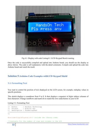 32 http://www.handsontec.com
Fig 4.1: Display with code Listing4.1: LCD+Keypad Sketch running.
Once the code is successfully compiled and upload into Arduino board, you should see the display as
above shown. The code is self explanatory with the detail comments. Compile and upload the code into
Arduino board and watch the result.
Solution 5:Arduino Code Examples withLCD+Keypad Shield
5.1: Formatting Text
You want to control the position of text displayed on the LCD screen; for example, todisplay values in
specific positions.
This sketch displays a countdown from 9 to 0. It then displays a sequence of digits inthree columns of
four characters. Change numRows and numCols to match the rows andcolumns in your LCD:
Listing 5.1: Formatting Text
/*==========================================================================
// Author : Handson Technology
// Project : Arduino Uno
// Description : FormatingText
//==========================================================================
*/
#include<LiquidCrystal.h>// include the library code:
//constants for the number of rows and columns in the LCD
 