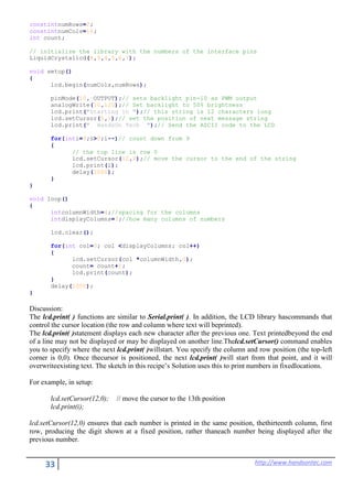 33 http://www.handsontec.com
constintnumRows=2;
constintnumCols=16;
int count;
// initialize the library with the numbers of the interface pins
LiquidCrystallcd(8,9,4,5,6,7);
void setup()
{
lcd.begin(numCols,numRows);
pinMode(10, OUTPUT);// sets backlight pin-10 as PWM output
analogWrite(10,125);// Set backlight to 50% brightness
lcd.print("Starting in ");// this string is 12 characters long
lcd.setCursor(0,1);// set the position of next message string
lcd.print(" HandsOn Tech ");// Send the ASCII code to the LCD
for(inti=9;i>0;i--)// count down from 9
{
// the top line is row 0
lcd.setCursor(12,0);// move the cursor to the end of the string
lcd.print(i);
delay(1000);
}
}
void loop()
{
intcolumnWidth=4;//spacing for the columns
intdisplayColumns=3;//how many columns of numbers
lcd.clear();
for(int col=0; col <displayColumns; col++)
{
lcd.setCursor(col *columnWidth,0);
count= count+1;
lcd.print(count);
}
delay(1000);
}
Discussion:
The lcd.print( ) functions are similar to Serial.print( ). In addition, the LCD library hascommands that
control the cursor location (the row and column where text will beprinted).
The lcd.print( )statement displays each new character after the previous one. Text printedbeyond the end
of a line may not be displayed or may be displayed on another line.Thelcd.setCursor() command enables
you to specify where the next lcd.print( )willstart. You specify the column and row position (the top-left
corner is 0,0). Once thecursor is positioned, the next lcd.print( )will start from that point, and it will
overwriteexisting text. The sketch in this recipe’s Solution uses this to print numbers in fixedlocations.
For example, in setup:
lcd.setCursor(12,0); // move the cursor to the 13th position
lcd.print(i);
lcd.setCursor(12,0) ensures that each number is printed in the same position, thethirteenth column, first
row, producing the digit shown at a fixed position, rather thaneach number being displayed after the
previous number.
 