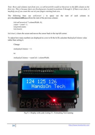 34 http://www.handsontec.com
Note: Rows and columns start from zero, so setCursor(4,0) would set thecursor to the fifth column on the
first row. This is because there are fivecharacters located in positions 0 through 4. If that is not clear, it
mayhelp you if you count this out on your fingers starting from zero.
The following lines use setCursor( ) to space out the start of each column to
providecolumnwidthspacesfrom the start of the previous column:
lcd.setCursor(col * columnWidth, 0);
count = count+ 1;
lcd.print(count);
lcd.clear();
lcd.clear( ) clears the screen and moves the cursor back to the top-left corner.
To adjust how many numbers are displayed in a row to fit the LCD, calculate thedisplayColumns value
rather than setting it.
Change:
intdisplayColumns = 3;
to:
intdisplayColumns = numCols / columnWidth;
Fig 5.1: Display with code Listing 5.1: Formatting Text running
 
