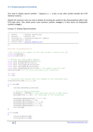35 http://www.handsontec.com
5.2: Displaying Special Symbols
You want to display special symbols: ° (degrees), ¢, ÷, π (pi), or any other symbol storedin the LCD
character memory.
Identify the character code you want to display by locating the symbol in the characterpattern table in the
LCD data sheet. This sketch prints some common symbols insetup( ). It then shows all displayable
symbols in loop( ):
Listing 5-2: Display Special Symbols
/*==========================================================================
// Author : Handson Technology
// Project : Arduino Uno
// Description : Displaying Special Symbols
// LiquidCrystal Library
// Source Code : special_symbols.ino
//==========================================================================
*/
#include <LiquidCrystal.h>
//set constants for number of rows and columns to match your LCD
constintnumRows=2;
constintnumCols=16;
// defines for some useful symbols
const byte degreeSymbol= B11011111;
const byte piSymbol= B11110111;
const byte centsSymbol= B11101100;
const byte sqrtSymbol= B11101000;
const byte omegaSymbol= B11110100;// the symbol used for ohms
bytecharCode=32;// the first printable ascii character
int col;
int row;
// initialize the library with the numbers of the interface pins
LiquidCrystallcd(8,9,4,5,6,7);
void setup()
{
lcd.begin(numRows,numCols);
// Turn-on display Backlight
pinMode(10, OUTPUT);// sets backlight pin-10 as PWM output
analogWrite(10,125);// Set backlight to 50% brightness
showSymbol(degreeSymbol,"degrees");
showSymbol(piSymbol,"pi");
showSymbol(centsSymbol,"cents");
showSymbol(sqrtSymbol,"sqrt");
showSymbol(omegaSymbol,"ohms");
lcd.clear();
}
void loop()
{
lcd.print(charCode);
calculatePosition();
 