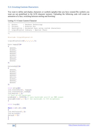 38 http://www.handsontec.com
5.3: Creating Custom Characters
You want to define and display characters or symbols (glyphs) that you have created.The symbols you
want are not predefined in the LCD character memory. Uploading the following code will create an
animation of a face, switching between smiling and frowning:
Listing 5-3: Create Custom Character
/*==========================================================================
// Author : Handson Technology
// Project : Arduino Uno
// Description : Animated face using custom characters
// LiquidCrystal Library - Special Chars
//==========================================================================
*/
#include <LiquidCrystal.h>
LiquidCrystallcd(8,9,4,5,6,7);
byte happy[8]=
{
B00000,
B10001,
B00000,
B00000,
B10001,
B01110,
B00000,
B00000
};
bytesaddy[8]=
{
B00000,
B10001,
B00000,
B00000,
B01110,
B10001,
B00000,
B00000
};
void setup(){
lcd.createChar(0, happy);
lcd.createChar(1,saddy);
lcd.begin(16,2);
// Turn on LCD backlight
pinMode(10, OUTPUT);// sets backlight pin-10 as PWM output
analogWrite(10,125);// Set backlight to 50% brightness
}
void loop(){
for(inti=0;i<2;i++)
{
lcd.setCursor(0,0);
lcd.write(i);
delay(1000);
}
}
 
