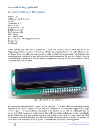 4 http://www.handsontec.com
Solution1:Setting Up the LCD
1.1: Parts You’ll Need for This Chapter:
Arduino Uno
USB cable (A to B for Uno)
Speaker
Pushbuttons (n2)
Small DC fan
16x2 character LCD
4.7kΩ resistors (n2)
10kΩ resistors (n2)
150Ω resistor
10kΩ potentiometer
TC74A0-5.0VAT I2C temperature sensor
Jumper wires
Breadboard
In this chapter, you learn how to connect an LCD to your Arduino, and you learn how to use the
ArduinoLiquidCrystal library to write text and arbitrary custom characters to your LCD. After you have
the basics down, you add some components to make a simple thermostat capable of obtaining local
temperature data, reporting it to you, and controlling a fan to compensate for heat. An LCD will give you
live information, a speaker will alert you when the temperature is getting too hot, and the fan will turn on
to automatically cool you down.
Figure 1-1: LCD with Headers soldered on
To complete the examples in this chapter, we use a parallel LCD screen. These are extremely common
and come in all kinds of shapes and sizes. The most common is a 16×2 character display with a single
row of 16 pins (14 if it does not have a backlight). In this chapter, we use a 16-pin LCD display that can
show a total of 32 characters (16 columns and 2 rows).If your display didn’t come with a 16-pin header
already soldered on, you need to solder one on so that you can easily install it in your breadboard. With
the header successfully soldered on, your LCD should look like the one shown in Figure 1-1, and you can
insert it into your breadboard. Refer to Figure 1-2 board layout for complete pins assignment.
 
