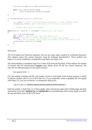 41 http://www.handsontec.com
lcd.setCursor(position *(digitWidth+1),1);
for(inti=0;i<digitWidth;i++){
lcd.write(bigDigitsBot[digit][i]);
}
}
VoidshowNumber(intvalue,int position)
{
int index;// index to the digit being printed, 0 is the leftmost digit
itoa(value, buffer,10);// see Recipe 2.8 for more on using itoa
// display each digit in sequence
for(index =0; index <10; index++)// display up to ten digits
{
char c = buffer[index];
if( c ==0)// check for null (not the same as '0')
return;// the end of string character is a null, see Chapter 2
c = c -48;// convert ascii value to a numeric value (see Recipe 2.9)
showDigit(c, position + index);
}
}
Discussion:
The LCD display has fixed-size characters, but you can create larger symbols by combining characters.
This solution creates five custom characters using the technique describedin5.3. These symbols (see
Figure 5-5) can be combined to createdouble-sized digits (see Figure 5-6).
The sketch displays a countdown from 9 to 0 onthe LCD using the big digits. It then displays the number
of seconds since the sketchstarted.Theglyphs array defines pixels for the five custom characters. The
array has two dimensionsgiven in the square brackets:
byte glyphs[5][8] = {
[5] is the number of glyphs and [8] is the number of rows in each glyph. Each element contains 1s and 0s
to indicate whether a pixel is on or off in that row. If you comparethe values in glyph[0] (the first glyph)
with Figure 5-2, you can see that the 1s correspond to dark pixels:
{ B11111,B11111,B00000,B00000,B00000,B00000,B00000,B00000 } ,
Each big number is built from six of these glyphs, three forming the upper half of thebig digit and three
forming the lower half. bigDigitsTop and bigDigitsBot are arraysdefining which custom glyph is used for
the top and bottom rows on the LCD screen.
 