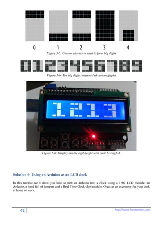 42 http://www.handsontec.com
Figure 5-5: Custom characters used to form big digits
Figure 5-6: Ten big digits composed of custom glyphs
Figure 5-6: Display double digit height with code Listing5-4.
Solution 6: Using an Arduino as an LCD clock
In this tutorial we’ll show you how to turn an Arduino into a clock using a 1602 LCD module, an
Arduino, a hand full of jumpers and a Real Time Clock chip/module. Great as an accessory for your desk
at home or work.
 